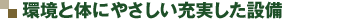 環境と体にやさしい充実した設備