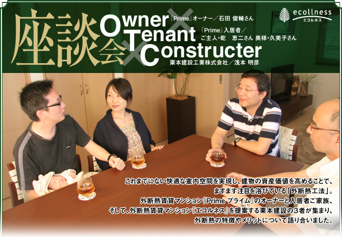 100年賃貸マンション エコルネス座談会：これまでにない快適な室内空間を実現し、建物の資産価値を高めることで、ますます注目を浴びている「外断熱工法」。外断熱賃貸マンション『Prime プライム』のオーナーと入居者ご家族、そして、外断熱賃貸マンション『エコルネス』を提案する栗本建設の３者が集まり、外断熱の特徴やメリットについて語り合いました。